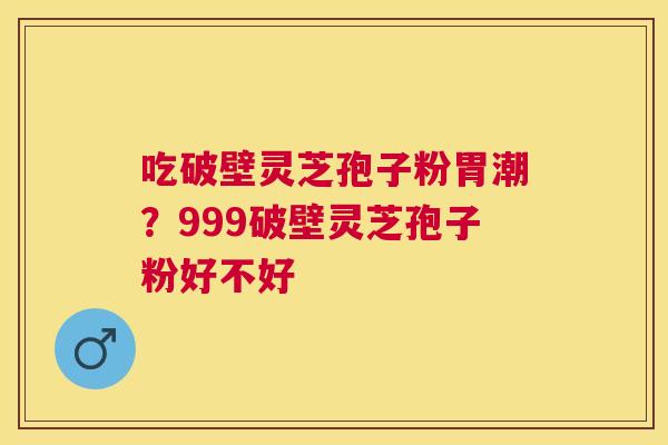 吃破壁灵芝孢子粉胃潮?999破壁灵芝孢子粉好不好 吃破壁灵芝孢子粉胃潮?999破壁灵芝孢子粉好不好