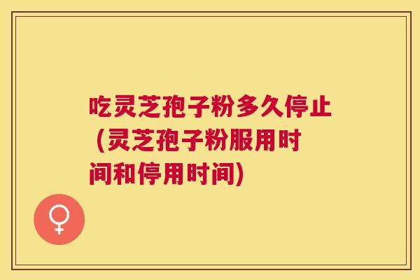 吃灵芝孢子粉多久停止 (灵芝孢子粉服用时间和停用时间) 吃灵芝孢子粉多久停止 (灵芝孢子粉服用时间和停用时间)