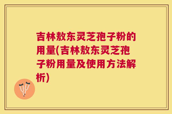 吉林敖东灵芝孢子粉的用量(吉林敖东灵芝孢子粉用量及使用方法解析)