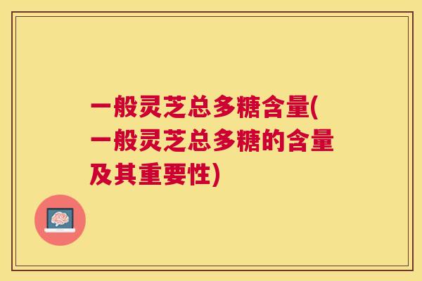 一般灵芝总多糖含量(一般灵芝总多糖的含量及其重要性)