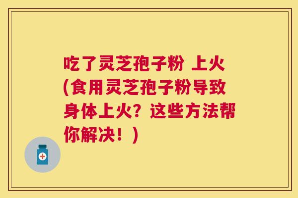 吃了灵芝孢子粉 上火(食用灵芝孢子粉导致身体上火?这些方法帮你解决!) 吃了灵芝孢子粉 上火(食用灵芝孢子粉导致身体上火?这些方法帮你解决!)