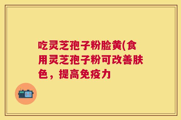 吃灵芝孢子粉脸黄(食用灵芝孢子粉可改善肤色，提高免疫力