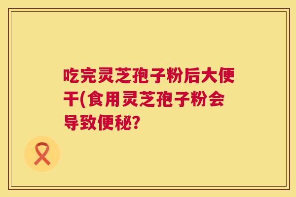 吃完灵芝孢子粉后大便干(食用灵芝孢子粉会导致？