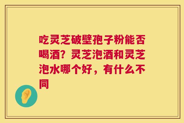 吃灵芝破壁孢子粉能否喝酒?灵芝泡酒和灵芝泡水哪个好,有什么不同 吃灵芝破壁孢子粉能否喝酒?灵芝泡酒和灵芝泡水哪个好,有什么不同