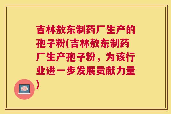 吉林敖东制药厂生产的孢子粉(吉林敖东制药厂生产孢子粉，为该行业进一步发展贡献力量)