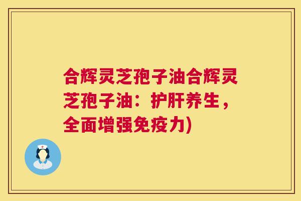 合辉灵芝孢子油合辉灵芝孢子油：养生，全面增强免疫力)