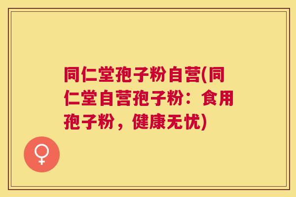 同仁堂孢子粉自营(同仁堂自营孢子粉:食用孢子粉,健康无忧) 同仁堂孢子粉自营(同仁堂自营孢子粉:食用孢子粉,健康无忧)
