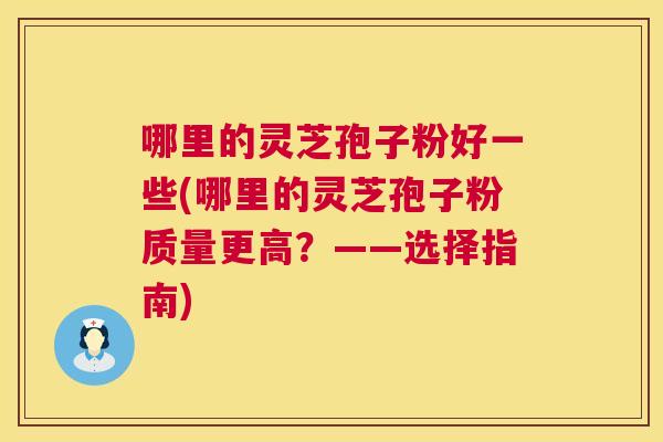 哪里的灵芝孢子粉好一些(哪里的灵芝孢子粉质量更高？——选择指南)