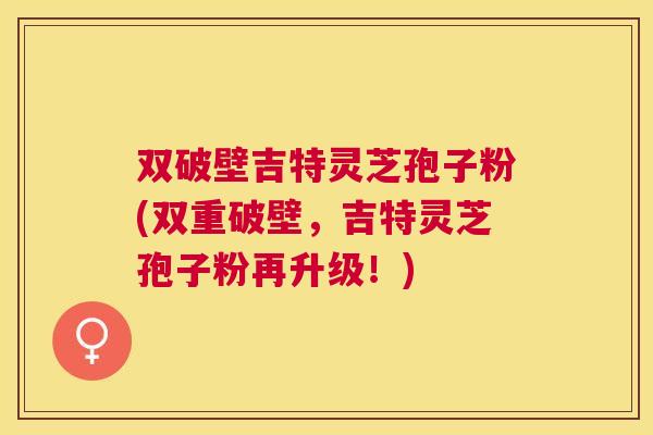 双破壁吉特灵芝孢子粉(双重破壁，吉特灵芝孢子粉再升级！)