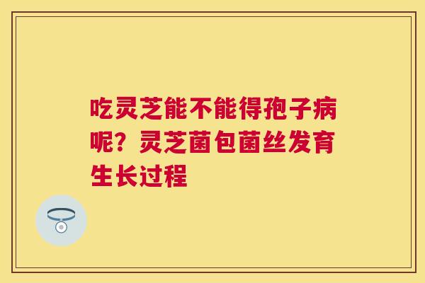 吃灵芝能不能得孢子呢?灵芝菌包菌丝发育生长过程 吃灵芝能不能得孢子呢?灵芝菌包菌丝发育生长过程