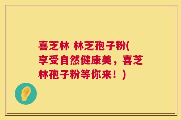喜芝林 林芝孢子粉(享受自然健康美,喜芝林孢子粉等你来!) 喜芝林 林芝孢子粉(享受自然健康美,喜芝林孢子粉等你来!)