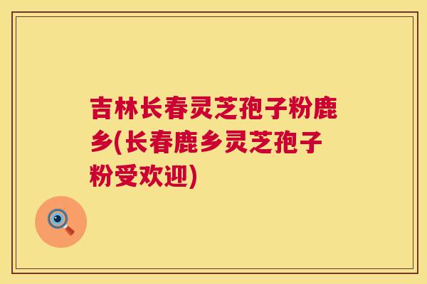 吉林长春灵芝孢子粉鹿乡(长春鹿乡灵芝孢子粉受欢迎) 吉林长春灵芝孢子粉鹿乡(长春鹿乡灵芝孢子粉受欢迎)