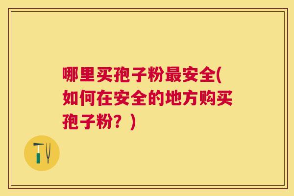 哪里买孢子粉安全(如何在安全的地方购买孢子粉？)