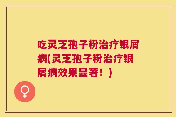 吃灵芝孢子粉银屑(灵芝孢子粉银屑效果显著！)
