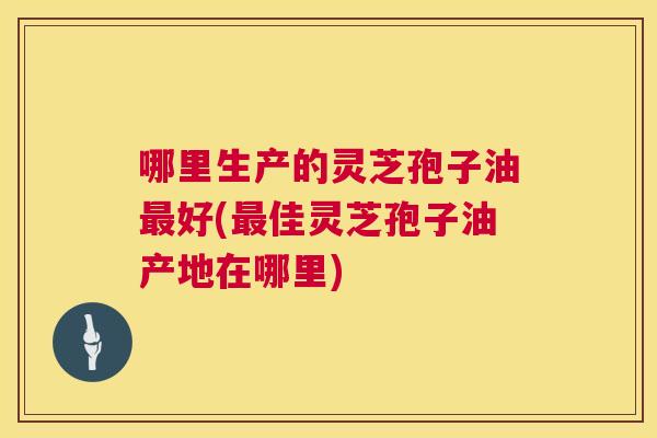 哪里生产的灵芝孢子油好(佳灵芝孢子油产地在哪里)