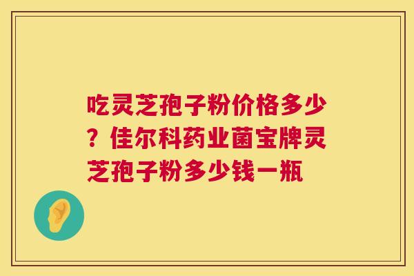 吃灵芝孢子粉价格多少？佳尔科药业菌宝牌灵芝孢子粉多少钱一瓶