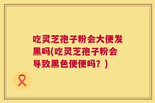 吃灵芝孢子粉会大便发黑吗(吃灵芝孢子粉会导致黑色便便吗?) 吃灵芝孢子粉会大便发黑吗(吃灵芝孢子粉会导致黑色便便吗?)