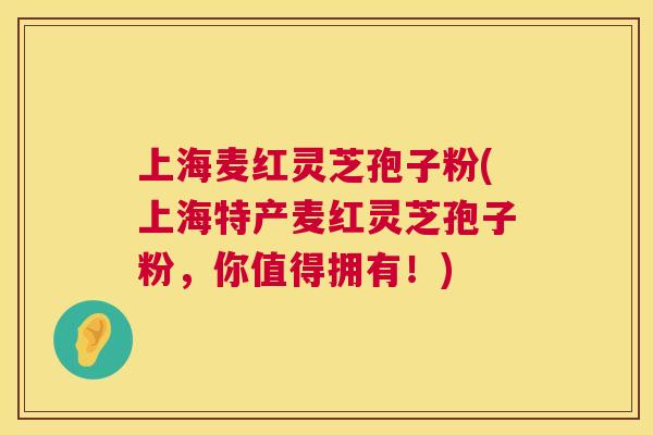 上海麦红灵芝孢子粉(上海特产麦红灵芝孢子粉,你值得拥有!) 上海麦红灵芝孢子粉(上海特产麦红灵芝孢子粉,你值得拥有!)