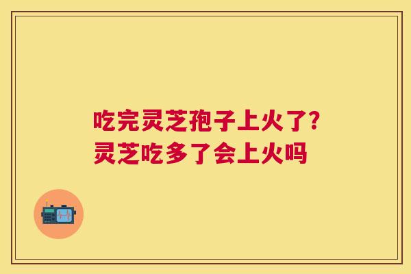 吃完灵芝孢子上火了?灵芝吃多了会上火吗 吃完灵芝孢子上火了?灵芝吃多了会上火吗