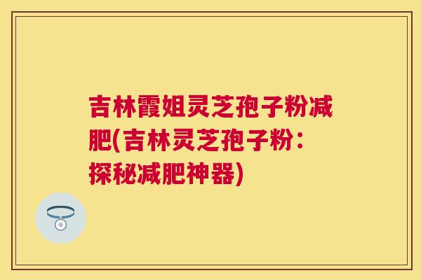 吉林霞姐灵芝孢子粉(吉林灵芝孢子粉:探秘神器) 吉林霞姐灵芝孢子粉(吉林灵芝孢子粉:探秘神器)