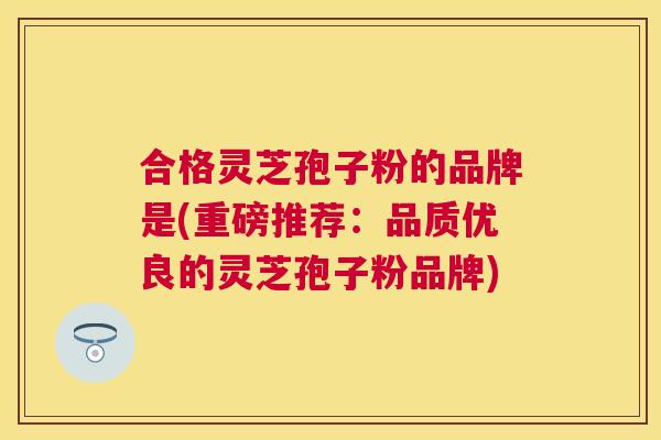 合格灵芝孢子粉的品牌是(重磅推荐:品质优良的灵芝孢子粉品牌) 合格灵芝孢子粉的品牌是(重磅推荐:品质优良的灵芝孢子粉品牌)