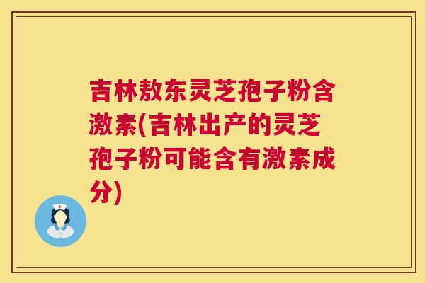 吉林敖东灵芝孢子粉含激素(吉林出产的灵芝孢子粉可能含有激素成分)
