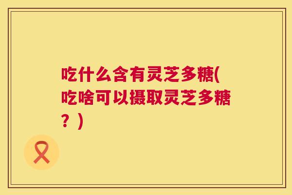 吃什么含有灵芝多糖(吃啥可以摄取灵芝多糖？)