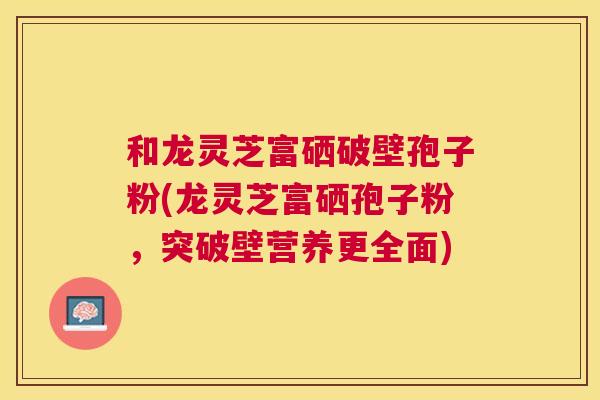 和龙灵芝富硒破壁孢子粉(龙灵芝富硒孢子粉，突破壁营养更全面)