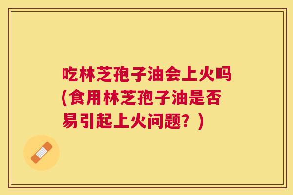 吃林芝孢子油会上火吗(食用林芝孢子油是否易引起上火问题?) 吃林芝孢子油会上火吗(食用林芝孢子油是否易引起上火问题?)