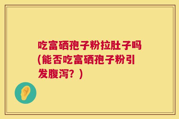 吃富硒孢子粉拉肚子吗(能否吃富硒孢子粉引发?) 吃富硒孢子粉拉肚子吗(能否吃富硒孢子粉引发?)