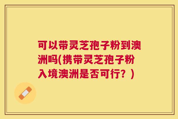 可以带灵芝孢子粉到澳洲吗(携带灵芝孢子粉入境澳洲是否可行?) 可以带灵芝孢子粉到澳洲吗(携带灵芝孢子粉入境澳洲是否可行?)