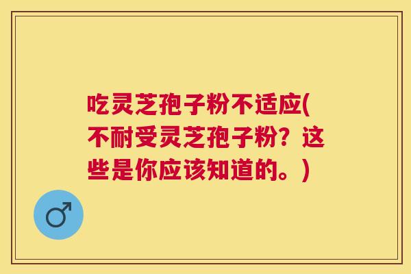 吃灵芝孢子粉不适应(不耐受灵芝孢子粉?这些是你应该知道的。) 吃灵芝孢子粉不适应(不耐受灵芝孢子粉?这些是你应该知道的。)