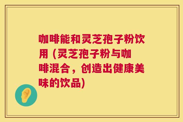 咖啡能和灵芝孢子粉饮用 (灵芝孢子粉与咖啡混合,创造出健康美味的饮品) 咖啡能和灵芝孢子粉饮用 (灵芝孢子粉与咖啡混合,创造出健康美味的饮品)
