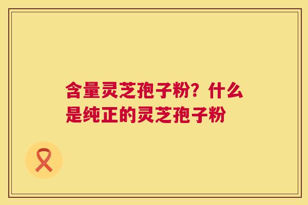 含量灵芝孢子粉？什么是纯正的灵芝孢子粉