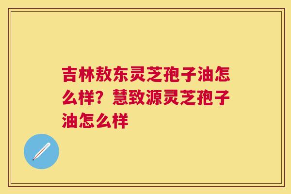 吉林敖东灵芝孢子油怎么样?慧致源灵芝孢子油怎么样 吉林敖东灵芝孢子油怎么样?慧致源灵芝孢子油怎么样