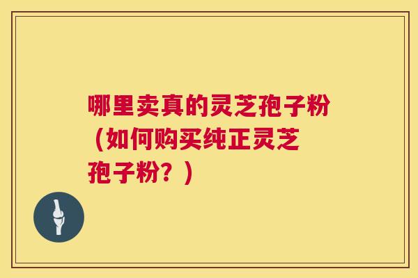 哪里卖真的灵芝孢子粉 (如何购买纯正灵芝孢子粉?) 哪里卖真的灵芝孢子粉 (如何购买纯正灵芝孢子粉?)
