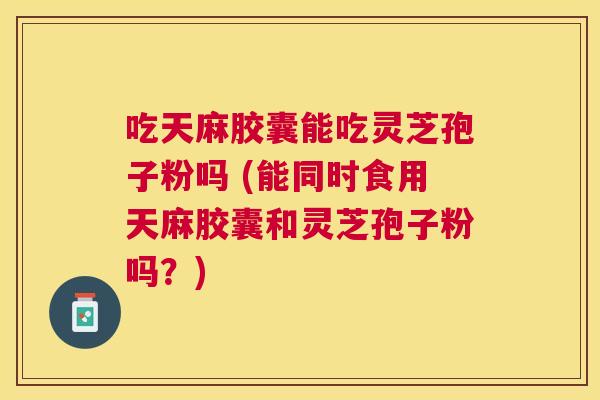 吃天麻胶囊能吃灵芝孢子粉吗 (能同时食用天麻胶囊和灵芝孢子粉吗?) 吃天麻胶囊能吃灵芝孢子粉吗 (能同时食用天麻胶囊和灵芝孢子粉吗?)