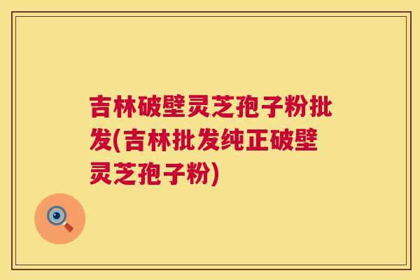 吉林破壁灵芝孢子粉批发(吉林批发纯正破壁灵芝孢子粉)