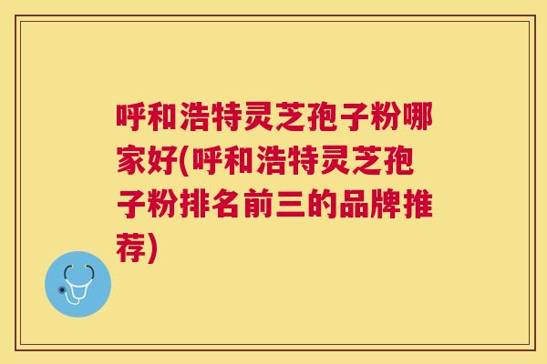 呼和浩特灵芝孢子粉哪家好(呼和浩特灵芝孢子粉排名前三的品牌推荐) 呼和浩特灵芝孢子粉哪家好(呼和浩特灵芝孢子粉排名前三的品牌推荐)