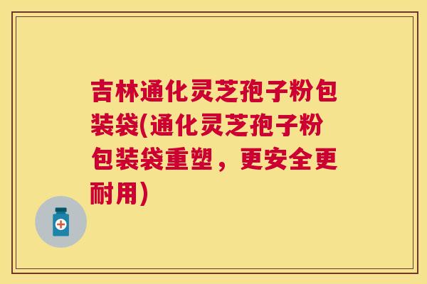 吉林通化灵芝孢子粉包装袋(通化灵芝孢子粉包装袋重塑,更安全更耐用) 吉林通化灵芝孢子粉包装袋(通化灵芝孢子粉包装袋重塑,更安全更耐用)