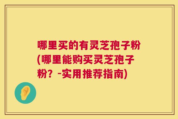 哪里买的有灵芝孢子粉(哪里能购买灵芝孢子粉?-实用推荐指南) 哪里买的有灵芝孢子粉(哪里能购买灵芝孢子粉?-实用推荐指南)