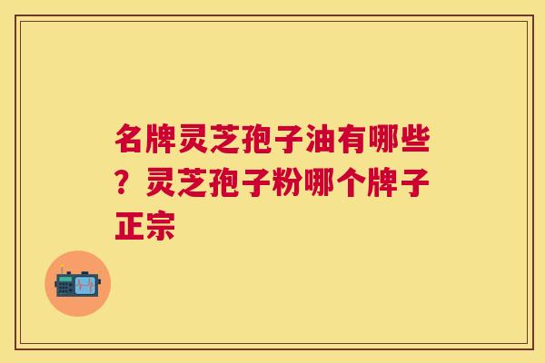 名牌灵芝孢子油有哪些?灵芝孢子粉哪个牌子正宗 名牌灵芝孢子油有哪些?灵芝孢子粉哪个牌子正宗