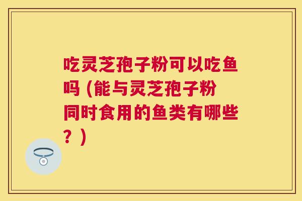 吃灵芝孢子粉可以吃鱼吗 (能与灵芝孢子粉同时食用的鱼类有哪些？)