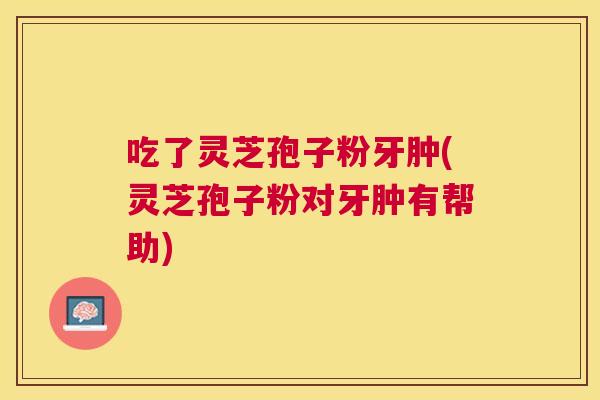 吃了灵芝孢子粉牙肿(灵芝孢子粉对牙肿有帮助) 吃了灵芝孢子粉牙肿(灵芝孢子粉对牙肿有帮助)