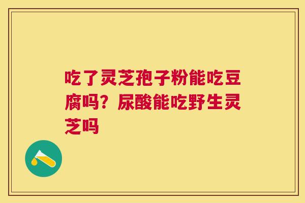 吃了灵芝孢子粉能吃豆腐吗?尿酸能吃野生灵芝吗 吃了灵芝孢子粉能吃豆腐吗?尿酸能吃野生灵芝吗