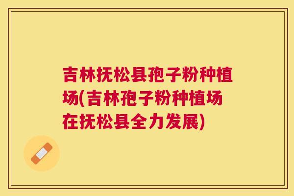 吉林抚松县孢子粉种植场(吉林孢子粉种植场在抚松县全力发展) 吉林抚松县孢子粉种植场(吉林孢子粉种植场在抚松县全力发展)