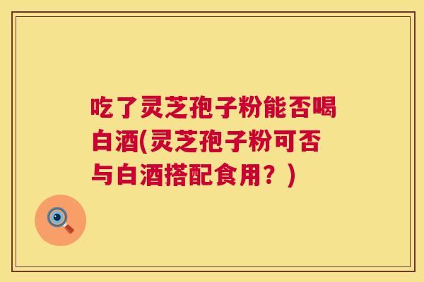 吃了灵芝孢子粉能否喝白酒(灵芝孢子粉可否与白酒搭配食用？)