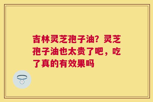 吉林灵芝孢子油？灵芝孢子油也太贵了吧，吃了真的有效果吗