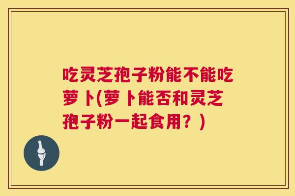 吃灵芝孢子粉能不能吃萝卜(萝卜能否和灵芝孢子粉一起食用？)