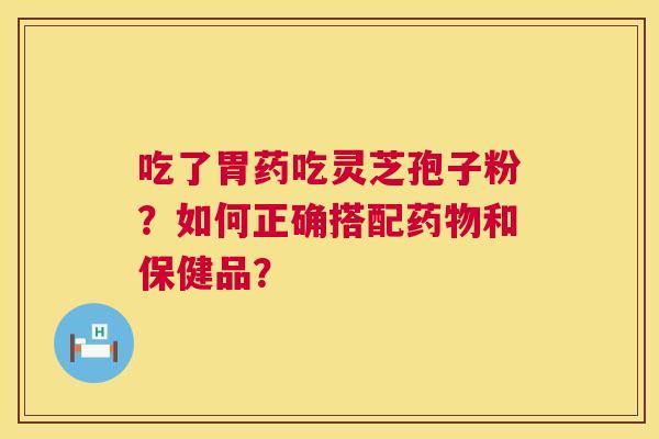吃了胃药吃灵芝孢子粉?如何正确搭配和保健品? 吃了胃药吃灵芝孢子粉?如何正确搭配和保健品?